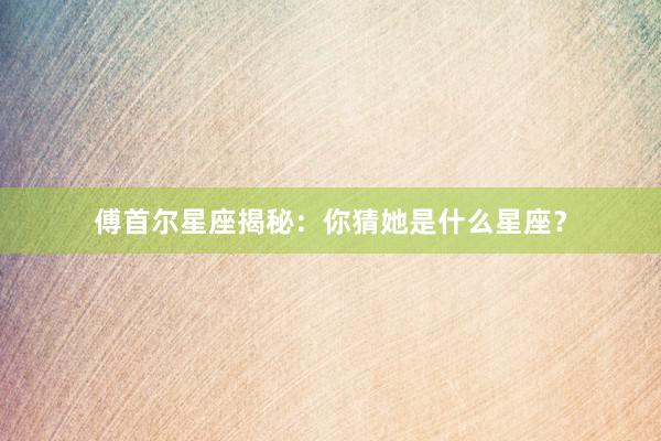 傅首尔星座揭秘：你猜她是什么星座？